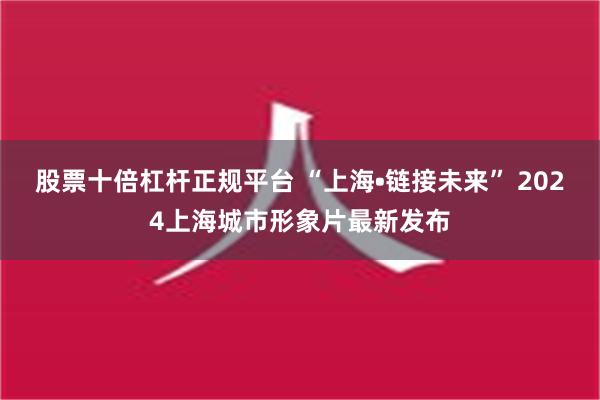 股票十倍杠杆正规平台 “上海•链接未来” 2024上海城市形象片最新发布