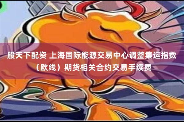 股天下配资 上海国际能源交易中心调整集运指数（欧线）期货相关合约交易手续费