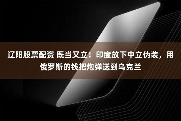 辽阳股票配资 既当又立！印度放下中立伪装，用俄罗斯的钱把炮弹送到乌克兰