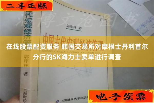 在线股票配资服务 韩国交易所对摩根士丹利首尔分行的SK海力士卖单进行调查