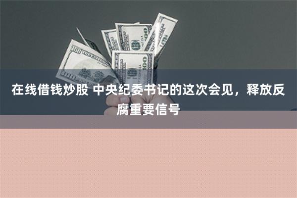 在线借钱炒股 中央纪委书记的这次会见，释放反腐重要信号