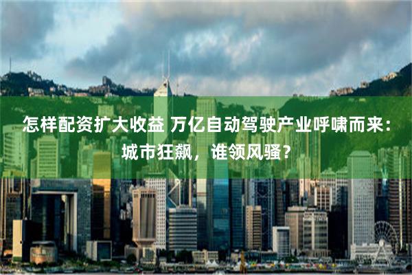 怎样配资扩大收益 万亿自动驾驶产业呼啸而来：城市狂飙，谁领风骚？