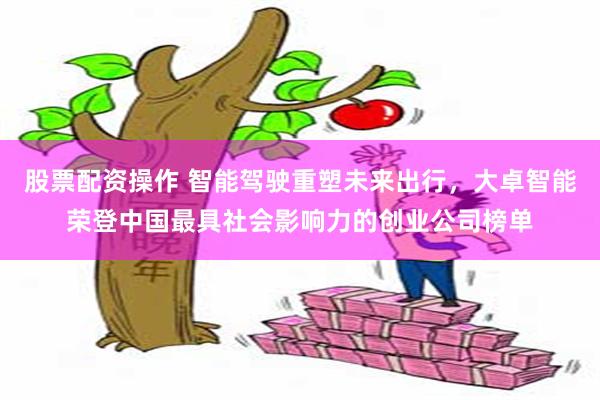 股票配资操作 智能驾驶重塑未来出行，大卓智能荣登中国最具社会影响力的创业公司榜单