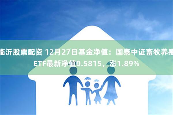 临沂股票配资 12月27日基金净值：国泰中证畜牧养殖ETF最新净值0.5815，涨1.89%