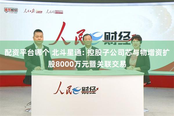 配资平台哪个 北斗星通: 控股子公司芯与物增资扩股8000万元暨关联交易