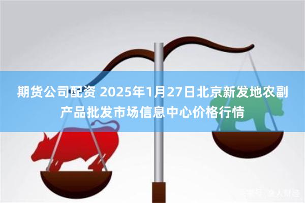 期货公司配资 2025年1月27日北京新发地农副产品批发市场信息中心价格行情