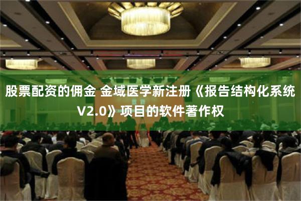 股票配资的佣金 金域医学新注册《报告结构化系统V2.0》项目的软件著作权