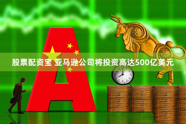 股票配资宝 亚马逊公司将投资高达500亿美元