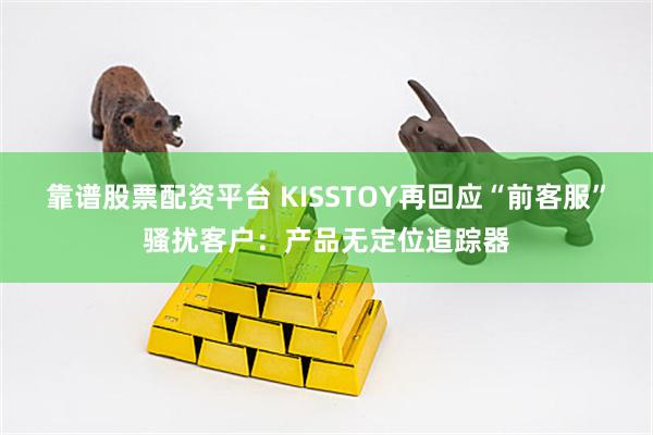 靠谱股票配资平台 KISSTOY再回应“前客服”骚扰客户：产品无定位追踪器