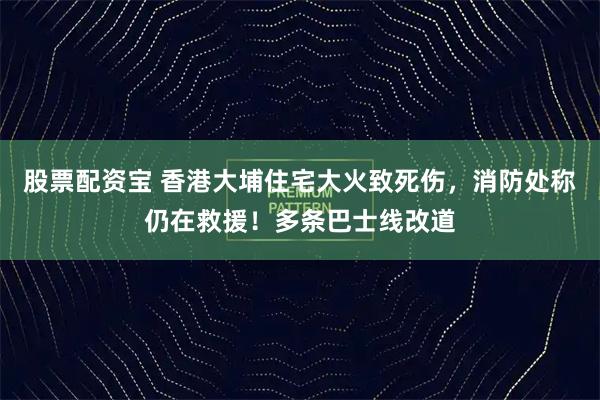 股票配资宝 香港大埔住宅大火致死伤,消防处称仍在救援!多条巴士线改道