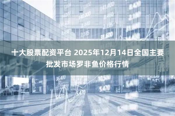 十大股票配资平台 2025年12月14日全国主要批发市场罗非鱼价格行情