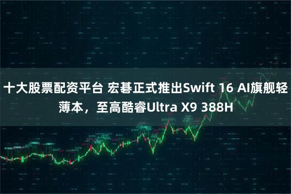 十大股票配资平台 宏碁正式推出Swift 16 AI旗舰轻薄本，至高酷睿Ultra X9 388H