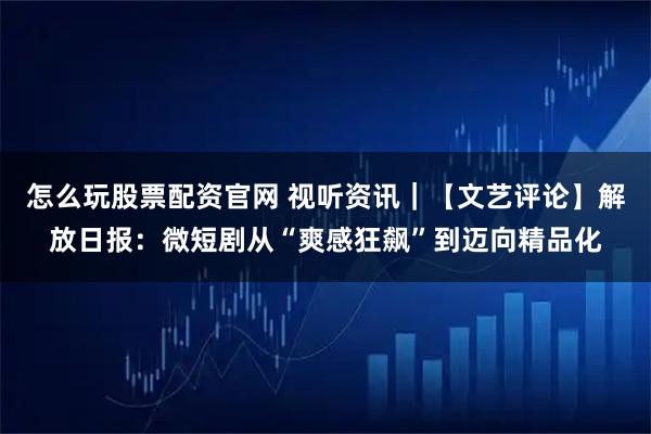 怎么玩股票配资官网 视听资讯｜【文艺评论】解放日报：微短剧从“爽感狂飙”到迈向精品化