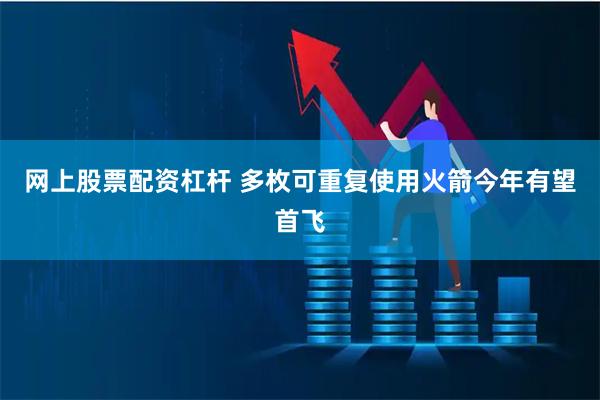 网上股票配资杠杆 多枚可重复使用火箭今年有望首飞