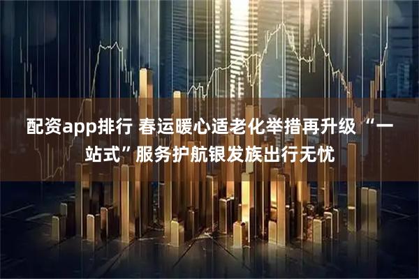 配资app排行 春运暖心适老化举措再升级 “一站式”服务护航银发族出行无忧