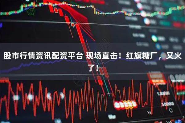 股市行情资讯配资平台 现场直击！红旗糖厂，又火了！