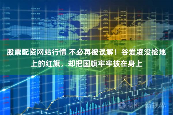 股票配资网站行情 不必再被误解！谷爱凌没捡地上的红旗，却把国旗牢牢披在身上