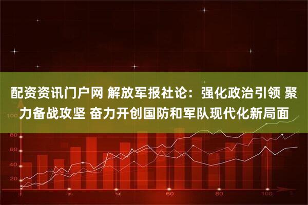 配资资讯门户网 解放军报社论:强化政治引领 聚力备战攻坚 奋力开创国防和军队现代化新局面