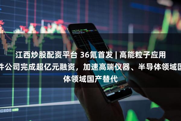 江西炒股配资平台 36氪首发 | 高能粒子应用核心部件公司完成超亿元融资，加速高端仪器、半导体领域国产替代