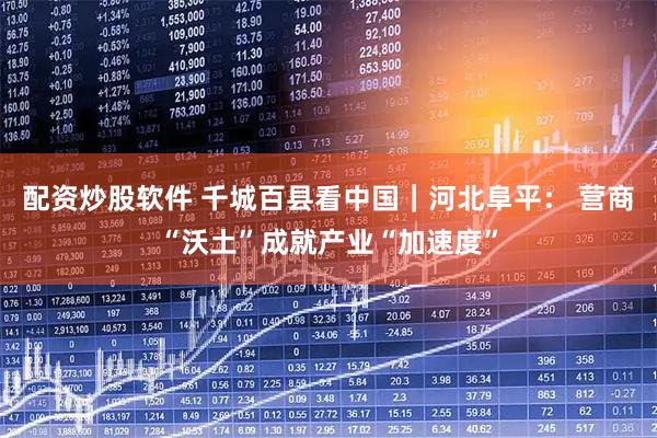 配资炒股软件 千城百县看中国｜河北阜平： 营商“沃土”成就产业“加速度”