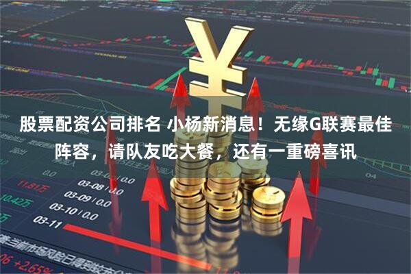 股票配资公司排名 小杨新消息！无缘G联赛最佳阵容，请队友吃大餐，还有一重磅喜讯