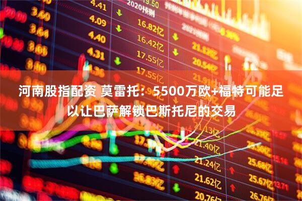 河南股指配资 莫雷托：5500万欧+福特可能足以让巴萨解锁巴斯托尼的交易