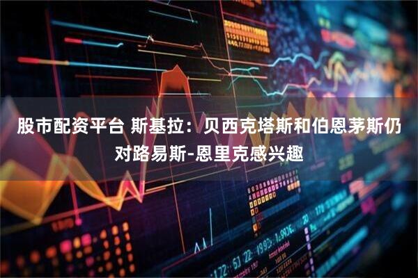 股市配资平台 斯基拉：贝西克塔斯和伯恩茅斯仍对路易斯-恩里克感兴趣