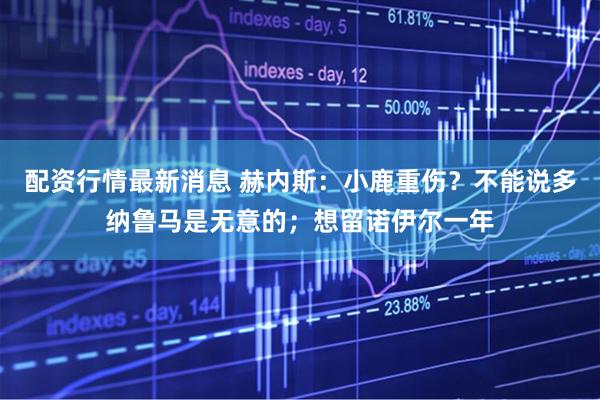 配资行情最新消息 赫内斯：小鹿重伤？不能说多纳鲁马是无意的；想留诺伊尔一年