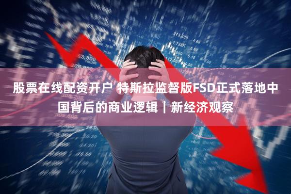 股票在线配资开户 特斯拉监督版FSD正式落地中国背后的商业逻辑｜新经济观察