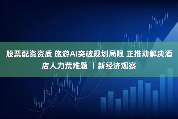 股票配资资质 旅游AI突破规划局限 正推动解决酒店人力荒难题 丨新经济观察