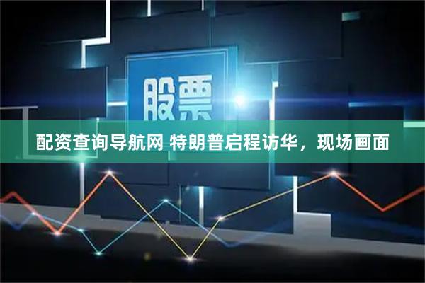 配资查询导航网 特朗普启程访华，现场画面