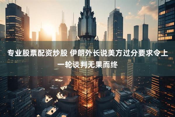 专业股票配资炒股 伊朗外长说美方过分要求令上一轮谈判无果而终