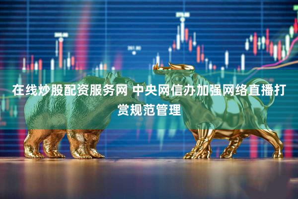 在线炒股配资服务网 中央网信办加强网络直播打赏规范管理