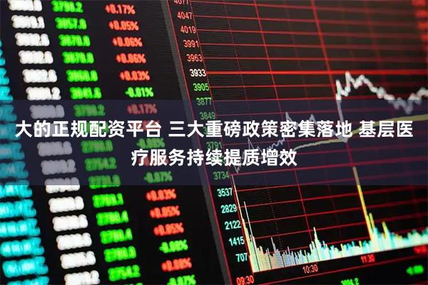 大的正规配资平台 三大重磅政策密集落地 基层医疗服务持续提质增效
