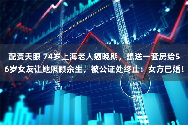 配资天眼 74岁上海老人癌晚期，想送一套房给56岁女友让她照顾余生，被公证处终止：女方已婚！