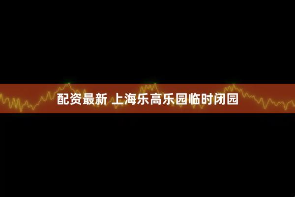 配资最新 上海乐高乐园临时闭园