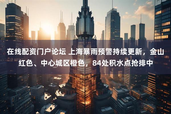 在线配资门户论坛 上海暴雨预警持续更新,金山红色、中心城区橙色,84处积水点抢排中